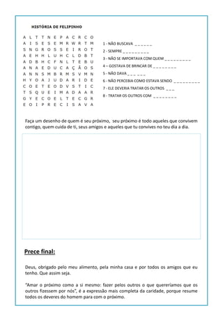 1 - NÃO BUSCAVA _ _ _ _ _ _
2 - SEMPRE _ _ _ _ _ _ _ _ _
3 - NÃO SE IMPORTAVA COM QUEM _ _ _ _ _ _ _ _ _
4 – GOSTAVA DE BRINCAR DE _ _ _ _ _ _ _ _
5 - NÃO DAVA _ _ _ _ _ _
6 - NÃO PERCEBIA COMO ESTAVA SENDO _ _ _ _ _ _ _ _ _
7 - ELE DEVERIA TRATAR OS OUTROS _ _ _
8 - TRATAR OS OUTROS COM _ _ _ _ _ _ _ _
Faça um desenho de quem é seu próximo, seu próximo é todo aqueles que convivem
contigo, quem cuida de ti, seus amigos e aqueles que tu convives no teu dia a dia.
Deus, obrigado pelo meu alimento, pela minha casa e por todos os amigos que eu
tenho. Que assim seja.
“Amar o próximo como a si mesmo: fazer pelos outros o que quereríamos que os
outros fizessem por nós”, é a expressão mais completa da caridade, porque resume
todos os deveres do homem para com o próximo.
Prece final:
 