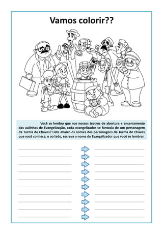 Vamos colorir??
Você se lembra que nos nossos teatros de abertura e encerramento
das aulinhas de Evangelização, cada evangelizador se fantasia de um personagem
da Turma do Chaves? Liste abaixo os nomes dos personagens da Turma do Chaves
que você conhece, e ao lado, escreva o nome do Evangelizador que você se lembrar.
 