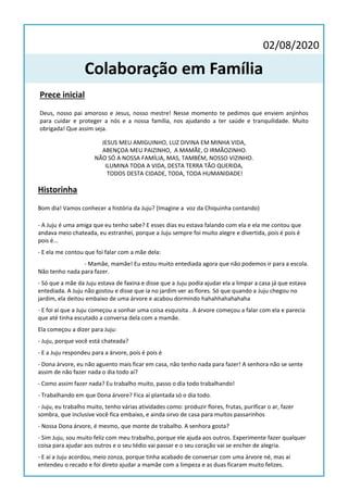 Prece inicial
Deus, nosso pai amoroso e Jesus, nosso mestre! Nesse momento te pedimos que enviem anjinhos
para cuidar e proteger a nós e a nossa família, nos ajudando a ter saúde e tranquilidade. Muito
obrigada! Que assim seja.
JESUS MEU AMIGUINHO, LUZ DIVINA EM MINHA VIDA,
ABENÇOA MEU PAIZINHO, A MAMÃE, O IRMÃOZINHO.
NÃO SÓ A NOSSA FAMÍLIA, MAS, TAMBÉM, NOSSO VIZINHO.
ILUMINA TODA A VIDA, DESTA TERRA TÃO QUERIDA,
TODOS DESTA CIDADE, TODA, TODA HUMANIDADE!
02/08/2020
Colaboração em Família
Historinha
Bom dia! Vamos conhecer a história da Juju? (Imagine a voz da Chiquinha contando)
- A Juju é uma amiga que eu tenho sabe? E esses dias eu estava falando com ela e ela me contou que
andava meio chateada, eu estranhei, porque a Juju sempre foi muito alegre e divertida, pois é pois é
pois é...
- E ela me contou que foi falar com a mãe dela:
- Mamãe, mamãe! Eu estou muito entediada agora que não podemos ir para a escola.
Não tenho nada para fazer.
- Só que a mãe da Juju estava de faxina e disse que a Juju podia ajudar ela a limpar a casa já que estava
entediada. A Juju não gostou e disse que ia no jardim ver as flores. Só que quando a Juju chegou no
jardim, ela deitou embaixo de uma árvore e acabou dormindo hahahhahahahaha
- E foi aí que a Juju começou a sonhar uma coisa esquisita . A árvore começou a falar com ela e parecia
que até tinha escutado a conversa dela com a mamãe.
Ela começou a dizer para Juju:
- Juju, porque você está chateada?
- E a Juju respondeu para a árvore, pois é pois é
- Dona árvore, eu não aguento mais ficar em casa, não tenho nada para fazer! A senhora não se sente
assim de não fazer nada o dia todo aí?
- Como assim fazer nada? Eu trabalho muito, passo o dia todo trabalhando!
- Trabalhando em que Dona árvore? Fica aí plantada só o dia todo.
- Juju, eu trabalho muito, tenho várias atividades como: produzir flores, frutas, purificar o ar, fazer
sombra, que inclusive você fica embaixo, e ainda sirvo de casa para muitos passarinhos
- Nossa Dona árvore, é mesmo, que monte de trabalho. A senhora gosta?
- Sim Juju, sou muito feliz com meu trabalho, porque ele ajuda aos outros. Experimente fazer qualquer
coisa para ajudar aos outros e o seu tédio vai passar e o seu coração vai se encher de alegria.
- E aí a Juju acordou, meio zonza, porque tinha acabado de conversar com uma árvore né, mas aí
entendeu o recado e foi direto ajudar a mamãe com a limpeza e as duas ficaram muito felizes.
 