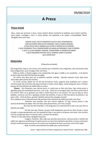 09/08/2020
A Prece
Prece inicial
Deus, nosso pai amoroso e Jesus, nosso mestre! Nesse momento te pedimos que enviem anjinhos
para cuidar e proteger a nós e a nossa família, nos ajudando a ter saúde e tranquilidade. Muito
obrigada! Que assim seja.
MESTRE JESUS, NESTE MOMENTO ELEVO O MEU PENSAMENTO
COM PALAVRAS SIMPLES DO CORAÇÃO, FAÇO A MINHA ORAÇÃO
E PEÇO PELOS MEUS IRMÃOS QUE ESTÃO A SOFRER NA ESCURIDÃO
E QUE POSSAMOS TER A COMPREENSÃO DE AMAR AO PRÓXIMO E DAR O PERDÃO
E QUE A LUZ DO GRANDE CRIADOR, TRANSFORME O HOMEM EM AMOR
E QUE POSSAMOS MESTRE JESUS, SERMOS COMO O SENHOR
QUE ASSIM SEJA!
Historinha
(Chiquinha contando)
Olá amiguinhos, hoje eu vim contar uma coisinha que o Chavinho meu amiguinho, meu amorzinho lindo
fazia antigamente, para conseguir falar com Deus.
Todas as noites, o Chaves pegava uma canequinha com água e sabão e um canudinho... E de dentro
do barril dele fazia MUITAS bolinhas de sabão.
Da minha casa dava para ver as bolinhas subindo, subindo... Quando estavam muito altas eram
estouradas pelas pontas das estrelas.
Eu muito curiosa, depois de um dia que brincamos muito, jogamos bola quadrada com o Quico,
corremos pela vila, brincamos de pique-esconde e muitas coisas legais, resolvi perguntar para o Chaves,
porque ele fazia bolinhas de sabão todas as noites.
Chaves: - Ora Chiquinha, que menina burra, é o jeito que eu falo com Deus, faço minha prece e
agradeço pelo dia maravilhoso que tive, e zás e zás... Como eu ia conseguir falar com Deus se Ele está lá
em cima??! Nem se eu gritasse com toda a minha força Ele ia me escutar. Por isso eu faço os meus
pedidos, converso com Ele e agradeço através das bolinhas. O que eu falo fica dentro da bolinha e vai
para o alto... Perto de Deus, quando a bolinha estoura Ele consegue escutar!
Aí eu expliquei para o Chavinho que não precisava fazer bolinhas de sabão para falar com Deus.
- Chavinho meu querido, mas que menino ingênuo. Eu faço minhas preces e não
preciso de bolinhas de sabão. Falo com Deus pelo pensamento, com meu coração.
No início ele não entendeu, e me perguntou se o pensamento ia até o céu que nem as
bolinhas de sabão.
- Vai até mais alto, Chaves, vai para onde desejarmos que ele vá. Deus escuta o nosso
coração, o nosso pensamento, por isso quando for fazer a sua prece é só pensar com amor, com carinho,
orar de coração que Deus ira escutar você. E sempre lhe ajudará.
- Nossa! Eu não sabia disso, obrigada Chiquinha.
- Imagina, Chavinho. Mas sabe que parando para pensar, até que prece e bolinha de
sabão tem algumas semelhanças? A gente precisa se concentrar bastante para fazer as duas e direcionar
ela para onde queremos que ela vá, se é assim que você gosta de fazer sua prece, acho muito legal!
- Aliás, eu tenho umas bolinhas de sabão aqui, vamos brincar?
Autora - Regina Amélia de Oliveira (adaptado por Raquel Erthal) – adaptado para NNE.
 