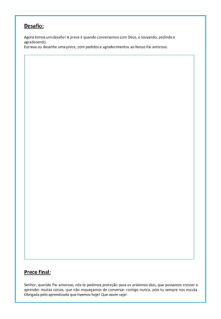Desafio:
Agora temos um desafio! A prece é quando conversamos com Deus, o louvando, pedindo e
agradecendo.
Escreva ou desenhe uma prece, com pedidos e agradecimentos ao Nosso Pai amoroso.
Prece final:
Senhor, querido Pai amoroso, nós te pedimos proteção para os próximos dias, que possamos crescer e
aprender muitas coisas, que não esqueçamos de conversar contigo nunca, pois tu sempre nos escuta.
Obrigada pelo aprendizado que tivemos hoje! Que assim seja!
 