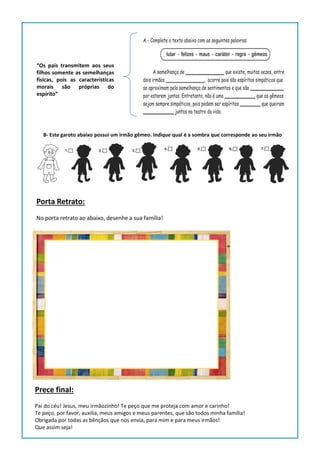 Prece final:
Pai do céu! Jesus, meu irmãozinho! Te peço que me proteja com amor e carinho!
Te peço, por favor, auxilia, meus amigos e meus parentes, que são todos minha família!
Obrigada por todas as bênçãos que nos envia, para mim e para meus irmãos!
Que assim seja!
Porta Retrato:
No porta retrato ao abaixo, desenhe a sua família!
“Os pais transmitem aos seus
filhos somente as semelhanças
físicas, pois as características
morais são próprias do
espírito”
B- Este garoto abaixo possui um irmão gêmeo. Indique qual é a sombra que corresponde ao seu irmão
 