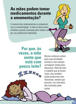 As mães podem tomar
medicamentos durante
a amamentação?
A maioria dos medicamentos é compatível
com a amamentação. A mãe só deve tomar
remédios quando orientada pelo médico ou
por um proﬁssional habilitado.
Por que, às
vezes, a mãe
sente que
está com
pouco leite?
Muitas mulheres voltam
para suas atividades
normais e nem sempre
conseguem tempo para
descansar. Além de todo
o trabalho que já faziam
antes, elas também
estão produzindo leite.
Descansar, sempre que
possível, nos intervalos
das mamadas pode
ajudar.
11
 