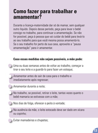 Como fazer para trabalhar e
amamentar?
Durante a licença-maternidade dar só de mamar, sem qualquer
outro líquido. Depois desse período, peça para levar o bebê
consigo no trabalho, para continuar a amamentação. Se não
for possível, peça à pessoa que vai cuidar do bebê para levá-lo
ao seu trabalho para que você mesma possa amamentá-lo.
Se o seu trabalho for perto de sua casa, aproveite a “pausa
amamentação” para ir amamentar.
Caso essas medidas não sejam possíveis, a mãe pode:
Uma ou duas semanas antes de voltar ao trabalho, começar a
tirar o seu leite e a guardá-lo para fazer um estoque;
Amamentar antes de sair de casa para o trabalho e
imediatamente após regressar;
Amamentar durante a noite;
No trabalho, se possível, retirar o leite, tantas vezes quanto o
bebê mamaria se estivesse com a mãe;
Nos dias de folga, oferecer o peito à vontade;
Na ausência da mãe, o leite estocado deve ser dado em xícara
ou copinho;
Evitar mamadeiras e chupetas;
13
 