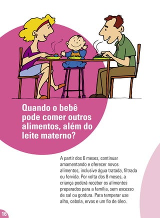 Quando o bebê
pode comer outros
alimentos, além do
leite materno?
A partir dos 6 meses, continuar
amamentando e oferecer novos
alimentos, inclusive água tratada, ﬁltrada
ou fervida. Por volta dos 8 meses, a
criança poderá receber os alimentos
preparados para a família, sem excesso
de sal ou gordura. Para temperar use
alho, cebola, ervas e um ﬁo de óleo.
16
 