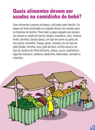 Quais alimentos devem ser
usados na comidinha do bebê?
Usar alimentos caseiros da época, utilizados pela família. As
papas de fruta amassada ou raspada devem ser usadas para
os horários de lanche. Para fazer a papa salgada use sempre
um cereal ou tubérculo (arroz, batata, mandioca, cará, inhame,
milho, farinhas, batata doce), um tipo de carne ou gema de
ovo (carne vermelha, frango, peixe, miúdos), ou um tipo de
grão (feijão, lentilha, soja, grão de bico, ervilha seca) e um
tipo de verdura de folha (chicória, alface, couve, espinafre) e
legumes (cenoura, abóbora, abobrinha, beterraba), variados e
coloridos.
17
 