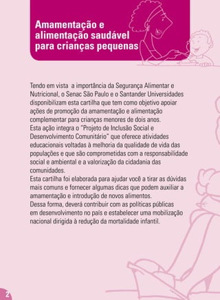 Amamentação e
alimentação saudável
para crianças pequenas
2
Tendo em vista a importância da Segurança Alimentar e
Nutricional, o Senac São Paulo e o Santander Universidades
disponibilizam esta cartilha que tem como objetivo apoiar
ações de promoção da amamentação e alimentação
complementar para crianças menores de dois anos.
Esta ação integra o “Projeto de Inclusão Social e
Desenvolvimento Comunitário” que oferece atividades
educacionais voltadas à melhoria da qualidade de vida das
populações e que são comprometidas com a responsabilidade
social e ambiental e a valorização da cidadania das
comunidades.
Esta cartilha foi elaborada para ajudar você a tirar as dúvidas
mais comuns e fornecer algumas dicas que podem auxiliar a
amamentação e introdução de novos alimentos.
Dessa forma, deverá contribuir com as políticas públicas
em desenvolvimento no país e estabelecer uma mobilização
nacional dirigida à redução da mortalidade infantil.
 
