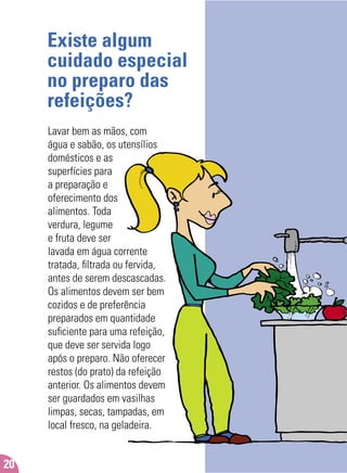 Existe algum
cuidado especial
no preparo das
refeições?
Lavar bem as mãos, com
água e sabão, os utensílios
domésticos e as
superfícies para
a preparação e
oferecimento dos
alimentos. Toda
verdura, legume
e fruta deve ser
lavada em água corrente
tratada, ﬁltrada ou fervida,
antes de serem descascadas.
Os alimentos devem ser bem
cozidos e de preferência
preparados em quantidade
suﬁciente para uma refeição,
que deve ser servida logo
após o preparo. Não oferecer
restos (do prato) da refeição
anterior. Os alimentos devem
ser guardados em vasilhas
limpas, secas, tampadas, em
local fresco, na geladeira.
20
 