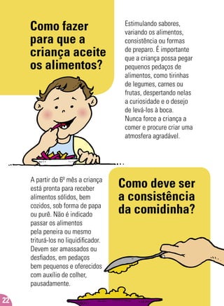 Como fazer
para que a
criança aceite
os alimentos?
Estimulando sabores,
variando os alimentos,
consistência ou formas
de preparo. É importante
que a criança possa pegar
pequenos pedaços de
alimentos, como tirinhas
de legumes, carnes ou
frutas, despertando nelas
a curiosidade e o desejo
de levá-los à boca.
Nunca force a criança a
comer e procure criar uma
atmosfera agradável.
Como deve ser
a consistência
da comidinha?
A partir do 6º mês a criança
está pronta para receber
alimentos sólidos, bem
cozidos, sob forma de papa
ou purê. Não é indicado
passar os alimentos
pela peneira ou mesmo
triturá-los no liquidiﬁcador.
Devem ser amassados ou
desﬁados, em pedaços
bem pequenos e oferecidos
com auxílio de colher,
pausadamente.
22
 