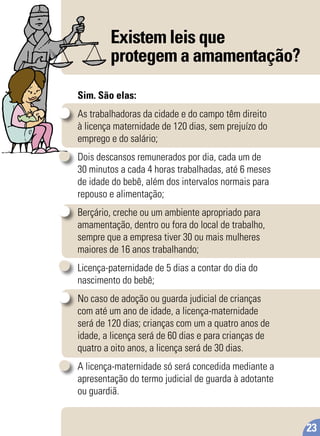 Existem leis que
protegem a amamentação?
Sim. São elas:
As trabalhadoras da cidade e do campo têm direito
à licença maternidade de 120 dias, sem prejuízo do
emprego e do salário;
Dois descansos remunerados por dia, cada um de
30 minutos a cada 4 horas trabalhadas, até 6 meses
de idade do bebê, além dos intervalos normais para
repouso e alimentação;
Berçário, creche ou um ambiente apropriado para
amamentação, dentro ou fora do local de trabalho,
sempre que a empresa tiver 30 ou mais mulheres
maiores de 16 anos trabalhando;
Licença-paternidade de 5 dias a contar do dia do
nascimento do bebê;
No caso de adoção ou guarda judicial de crianças
com até um ano de idade, a licença-maternidade
será de 120 dias; crianças com um a quatro anos de
idade, a licença será de 60 dias e para crianças de
quatro a oito anos, a licença será de 30 dias.
A licença-maternidade só será concedida mediante a
apresentação do termo judicial de guarda à adotante
ou guardiã.
23
 