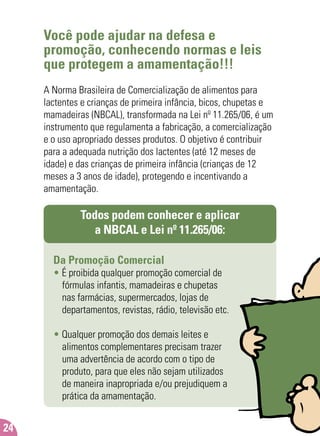 Você pode ajudar na defesa e
promoção, conhecendo normas e leis
que protegem a amamentação!!!
A Norma Brasileira de Comercialização de alimentos para
lactentes e crianças de primeira infância, bicos, chupetas e
mamadeiras (NBCAL), transformada na Lei nº 11.265/06, é um
instrumento que regulamenta a fabricação, a comercialização
e o uso apropriado desses produtos. O objetivo é contribuir
para a adequada nutrição dos lactentes (até 12 meses de
idade) e das crianças de primeira infância (crianças de 12
meses a 3 anos de idade), protegendo e incentivando a
amamentação.
Todos podem conhecer e aplicar
a NBCAL e Lei nº 11.265/06:
Da Promoção Comercial
• É proibida qualquer promoção comercial de
fórmulas infantis, mamadeiras e chupetas
nas farmácias, supermercados, lojas de
departamentos, revistas, rádio, televisão etc.
• Qualquer promoção dos demais leites e
alimentos complementares precisam trazer
uma advertência de acordo com o tipo de
produto, para que eles não sejam utilizados
de maneira inapropriada e/ou prejudiquem a
prática da amamentação.
24
 
