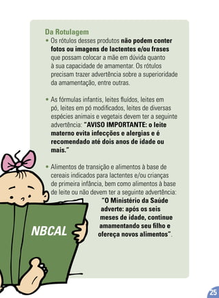 Da Rotulagem
• Os rótulos desses produtos não podem conter
fotos ou imagens de lactentes e/ou frases
que possam colocar a mãe em dúvida quanto
à sua capacidade de amamentar. Os rótulos
precisam trazer advertência sobre a superioridade
da amamentação, entre outras.
• As fórmulas infantis, leites ﬂuídos, leites em
pó, leites em pó modiﬁcados, leites de diversas
espécies animais e vegetais devem ter a seguinte
advertência: “AVISO IMPORTANTE: o leite
materno evita infecções e alergias e é
recomendado até dois anos de idade ou
mais.”
• Alimentos de transição e alimentos à base de
cereais indicados para lactentes e/ou crianças
de primeira infância, bem como alimentos à base
de leite ou não devem ter a seguinte advertência:
“O Ministério da Saúde
adverte: após os seis
meses de idade, continue
amamentando seu ﬁlho e
ofereça novos alimentos”.NBCAL
25
 