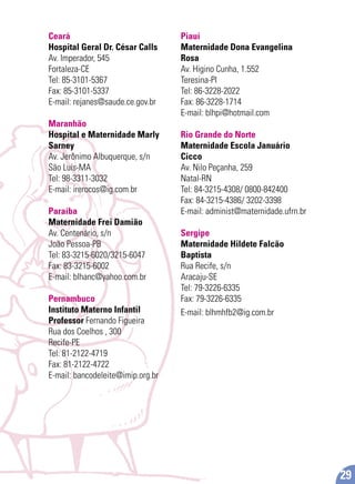 Ceará
Hospital Geral Dr. César Calls
Av. Imperador, 545
Fortaleza-CE
Tel: 85-3101-5367
Fax: 85-3101-5337
E-mail: rejanes@saude.ce.gov.br
Maranhão
Hospital e Maternidade Marly
Sarney
Av. Jerônimo Albuquerque, s/n
São Luís-MA
Tel: 98-3311-3032
E-mail: irerocos@ig.com.br
Paraíba
Maternidade Frei Damião
Av. Centenário, s/n
João Pessoa-PB
Tel: 83-3215-6020/3215-6047
Fax: 83-3215-6002
E-mail: blhanc@yahoo.com.br
Pernambuco
Instituto Materno Infantil
Professor Fernando Figueira
Rua dos Coelhos , 300
Recife-PE
Tel: 81-2122-4719
Fax: 81-2122-4722
E-mail: bancodeleite@imip.org.br
Piauí
Maternidade Dona Evangelina
Rosa
Av. Higino Cunha, 1.552
Teresina-PI
Tel: 86-3228-2022
Fax: 86-3228-1714
E-mail: blhpi@hotmail.com
Rio Grande do Norte
Maternidade Escola Januário
Cicco
Av. Nilo Peçanha, 259
Natal-RN
Tel: 84-3215-4308/ 0800-842400
Fax: 84-3215-4386/ 3202-3398
E-mail: administ@maternidade.ufrn.br
Sergipe
Maternidade Hildete Falcão
Baptista
Rua Recife, s/n
Aracaju-SE
Tel: 79-3226-6335
Fax: 79-3226-6335
E-mail: blhmhfb2@ig.com.br
29
 
