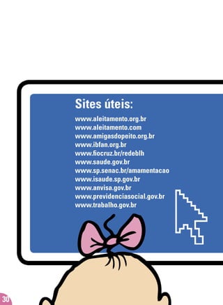 30
Sites úteis:
www.aleitamento.org.br
www.aleitamento.com
www.amigasdopeito.org.br
www.ibfan.org.br
www.ﬁocruz.br/redeblh
www.saude.gov.br
www.sp.senac.br/amamentacao
www.isaude.sp.gov.br
www.anvisa.gov.br
www.previdenciasocial.gov.br
www.trabalho.gov.br
 