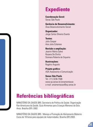 Expediente
Coordenação Geral:
Senac São Paulo
Gerência de Desenvolvimento:
Área Desenvolvimento Social
Organizador:
Jorge Carlos Silveira Duarte
Textos:
Julio Gaspar
Ana Julia Colameo
Revisão e ampliação:
Jeanini Maria Salve
Rosana De Divitis
Siomara Roberta de Siqueira
Ilustrações:
Rogério Augusto
Projeto gráﬁco:
ASA Assessoria e Comunicação
Senac São Paulo
Tel.: (11) 3236-7508
www.sp.senac.br/amamentacao
e-mail: amamentacao@sp.senac.br
31
Referências bibliográﬁcas
MINISTÉRIO DA SAÚDE (BR). Secretaria de Política de Saúde. Organização
Pan-Americana da Saúde. Guia Alimentar para Crianças Menores de Dois
Anos. Brasília (DF): 2002.
MINISTÉRIO DA SAÚDE (BR). Manejo e Promoção do Aleitamento Materno
Curso de 18 horas para equipes de maternidades. Brasília (DF):2003.
 