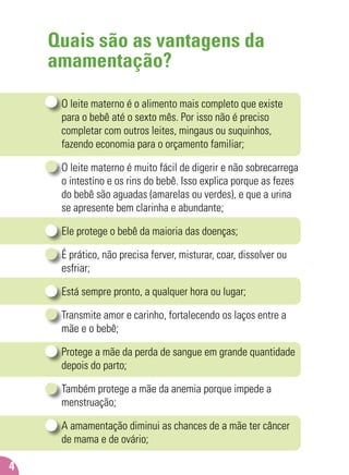 Quais são as vantagens da
amamentação?
O leite materno é o alimento mais completo que existe
para o bebê até o sexto mês. Por isso não é preciso
completar com outros leites, mingaus ou suquinhos,
fazendo economia para o orçamento familiar;
O leite materno é muito fácil de digerir e não sobrecarrega
o intestino e os rins do bebê. Isso explica porque as fezes
do bebê são aguadas (amarelas ou verdes), e que a urina
se apresente bem clarinha e abundante;
Ele protege o bebê da maioria das doenças;
É prático, não precisa ferver, misturar, coar, dissolver ou
esfriar;
Está sempre pronto, a qualquer hora ou lugar;
Transmite amor e carinho, fortalecendo os laços entre a
mãe e o bebê;
Protege a mãe da perda de sangue em grande quantidade
depois do parto;
Também protege a mãe da anemia porque impede a
menstruação;
A amamentação diminui as chances de a mãe ter câncer
de mama e de ovário;
4
 