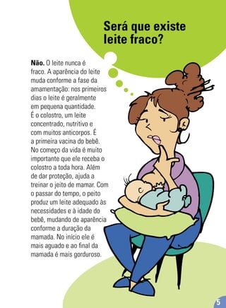 Será que existe
leite fraco?
Não. O leite nunca é
fraco. A aparência do leite
muda conforme a fase da
amamentação: nos primeiros
dias o leite é geralmente
em pequena quantidade.
É o colostro, um leite
concentrado, nutritivo e
com muitos anticorpos. É
a primeira vacina do bebê.
No começo da vida é muito
importante que ele receba o
colostro a toda hora. Além
de dar proteção, ajuda a
treinar o jeito de mamar. Com
o passar do tempo, o peito
produz um leite adequado às
necessidades e à idade do
bebê, mudando de aparência
conforme a duração da
mamada. No início ele é
mais aguado e ao ﬁnal da
mamada é mais gorduroso.
5
 