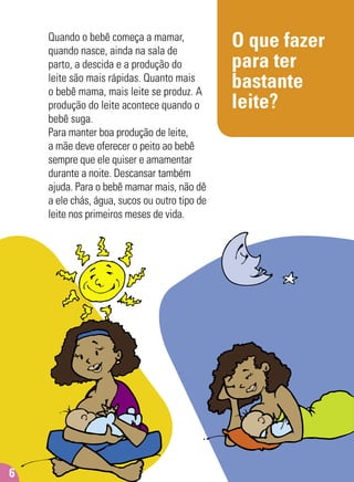 O que fazer
para ter
bastante
leite?
Quando o bebê começa a mamar,
quando nasce, ainda na sala de
parto, a descida e a produção do
leite são mais rápidas. Quanto mais
o bebê mama, mais leite se produz. A
produção do leite acontece quando o
bebê suga.
Para manter boa produção de leite,
a mãe deve oferecer o peito ao bebê
sempre que ele quiser e amamentar
durante a noite. Descansar também
ajuda. Para o bebê mamar mais, não dê
a ele chás, água, sucos ou outro tipo de
leite nos primeiros meses de vida.
6
 