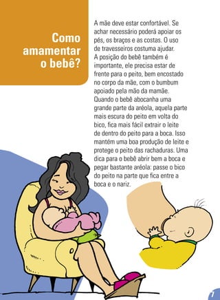 Como
amamentar
o bebê?
A mãe deve estar confortável. Se
achar necessário poderá apoiar os
pés, os braços e as costas. O uso
de travesseiros costuma ajudar.
A posição do bebê também é
importante, ele precisa estar de
frente para o peito, bem encostado
no corpo da mãe, com o bumbum
apoiado pela mão da mamãe.
Quando o bebê abocanha uma
grande parte da aréola, aquela parte
mais escura do peito em volta do
bico, ﬁca mais fácil extrair o leite
de dentro do peito para a boca. Isso
mantém uma boa produção de leite e
protege o peito das rachaduras. Uma
dica para o bebê abrir bem a boca e
pegar bastante aréola: passe o bico
do peito na parte que ﬁca entre a
boca e o nariz.
7
 