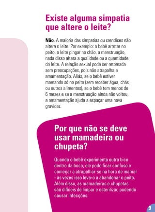 Existe alguma simpatia
que altere o leite?
Não. A maioria das simpatias ou crendices não
altera o leite. Por exemplo: o bebê arrotar no
peito, o leite pingar no chão, a menstruação,
nada disso altera a qualidade ou a quantidade
do leite. A relação sexual pode ser retomada
sem preocupações, pois não atrapalha a
amamentação. Aliás, se o bebê estiver
mamando só no peito (sem receber água, chás
ou outros alimentos), se o bebê tem menos de
6 meses e se a menstruação ainda não voltou,
a amamentação ajuda a espaçar uma nova
gravidez.
Por que não se deve
usar mamadeira ou
chupeta?
Quando o bebê experimenta outro bico
dentro da boca, ele pode ﬁcar confuso e
começar a atrapalhar-se na hora de mamar
- às vezes isso leva-o a abandonar o peito.
Além disso, as mamadeiras e chupetas
são difíceis de limpar e esterilizar, podendo
causar infecções.
9
 