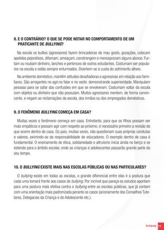 11
8. E O CONTRÁRIO? O QUE SE PODE NOTAR NO COMPORTAMENTO DE UM
PRATICANTE DE BULLYING?
Na escola os bullies (agressores) fazem brincadeiras de mau gosto, gozações, colocam
apelidos pejorativos, difamam, ameaçam, constrangem e menosprezam alguns alunos. Fur-
tam ou roubam dinheiro, lanches e pertences de outros estudantes. Costumam ser popula-
res na escola e estão sempre enturmados. Divertem-se à custa do sofrimento alheio.
No ambiente doméstico, mantêm atitudes desafiadoras e agressivas em relação aos fami-
liares. São arrogantes no agir,no falar e no vestir, demonstrando superioridade. Manipulam
pessoas para se safar das confusões em que se envolveram. Costumam voltar da escola
com objetos ou dinheiro que não possuíam. Muitos agressores mentem, de forma convin-
cente, e negam as reclamações da escola, dos irmãos ou dos empregados domésticos.
9. O FENÔMENO BULLYING COMEÇA EM CASA?
Muitas vezes o fenômeno começa em casa. Entretanto, para que os filhos possam ser
mais empáticos e possam agir com respeito ao próximo, é necessário primeiro a revisão do
que ocorre dentro de casa. Os pais, muitas vezes, não questionam suas próprias condutas
e valores, eximindo-se da responsabilidade de educadores. O exemplo dentro de casa é
fundamental. O ensinamento de ética, solidariedade e altruísmo inicia ainda no berço e se
estende para o âmbito escolar, onde as crianças e adolescentes passarão grande parte do
seu tempo.
10. O BULLYING EXISTE MAIS NAS ESCOLAS PÚBLICAS OU NAS PARTICULARES?
O bullying existe em todas as escolas, o grande diferencial entre elas é a postura que
cada uma tomará frente aos casos de bullying. Por incrível que pareça os estudos apontam
para uma postura mais efetiva contra o bullying entre as escolas públicas, que já contam
com uma orientação mais padronizada perante os casos (acionamento dos Conselhos Tute-
lares, Delegacias da Criança e do Adolescente etc.).
 