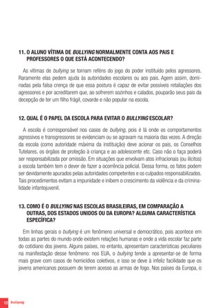 12
11. O ALUNO VÍTIMA DE BULLYING NORMALMENTE CONTA AOS PAIS E
PROFESSORES O QUE ESTÁ ACONTECENDO?
As vítimas de bullying se tornam reféns do jogo do poder instituído pelos agressores.
Raramente elas pedem ajuda às autoridades escolares ou aos pais. Agem assim, domi-
nadas pela falsa crença de que essa postura é capaz de evitar possíveis retaliações dos
agressores e por acreditarem que, ao sofrerem sozinhos e calados, pouparão seus pais da
decepção de ter um filho frágil, covarde e não popular na escola.
12. QUAL É O PAPEL DA ESCOLA PARA EVITAR O BULLYING ESCOLAR?
A escola é corresponsável nos casos de bullying, pois é lá onde os comportamentos
agressivos e transgressores se evidenciam ou se agravam na maioria das vezes. A direção
da escola (como autoridade máxima da instituição) deve acionar os pais, os Conselhos
Tutelares, os órgãos de proteção à criança e ao adolescente etc. Caso não o faça poderá
ser responsabilizada por omissão. Em situações que envolvam atos infracionais (ou ilícitos)
a escola também tem o dever de fazer a ocorrência policial. Dessa forma, os fatos podem
ser devidamente apurados pelas autoridades competentes e os culpados responsabilizados.
Tais procedimentos evitam a impunidade e inibem o crescimento da violência e da crimina-
lidade infantojuvenil.
13. COMO É O BULLYING NAS ESCOLAS BRASILEIRAS, EM COMPARAÇÃO A
OUTRAS, DOS ESTADOS UNIDOS OU DA EUROPA? ALGUMA CARACTERÍSTICA
ESPECÍFICA?
Em linhas gerais o bullying é um fenômeno universal e democrático, pois acontece em
todas as partes do mundo onde existem relações humanas e onde a vida escolar faz parte
do cotidiano dos jovens. Alguns países, no entanto, apresentam características peculiares
na manifestação desse fenômeno: nos EUA, o bullying tende a apresentar-se de forma
mais grave com casos de homicídios coletivos, e isso se deve à infeliz facilidade que os
jovens americanos possuem de terem acesso as armas de fogo. Nos países da Europa, o
 