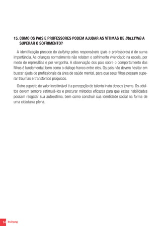 14
15. COMO OS PAIS E PROFESSORES PODEM AJUDAR AS VÍTIMAS DE BULLYING A
SUPERAR O SOFRIMENTO?
A identificação precoce do bullying pelos responsáveis (pais e professores) é de suma
importância. As crianças normalmente não relatam o sofrimento vivenciado na escola, por
medo de represálias e por vergonha. A observação dos pais sobre o comportamento dos
filhos é fundamental, bem como o diálogo franco entre eles. Os pais não devem hesitar em
buscar ajuda de profissionais da área de saúde mental, para que seus filhos possam supe-
rar traumas e transtornos psíquicos.
Outro aspecto de valor inestimável é a percepção do talento inato desses jovens. Os adul-
tos devem sempre estimulá-los e procurar métodos eficazes para que essas habilidades
possam resgatar sua autoestima, bem como construir sua identidade social na forma de
uma cidadania plena.
 