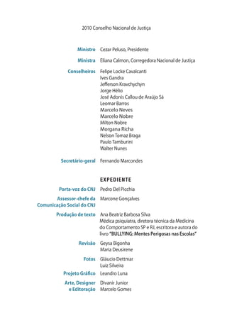 2010 Conselho Nacional de Justiça
	 Ministro	 Cezar Peluso, Presidente
	 Ministra	 Eliana Calmon, Corregedora Nacional de Justiça
	 Conselheiros	 Felipe Locke Cavalcanti
		 Ives Gandra
		 Jefferson Kravchychyn
		 Jorge Hélio
		 José Adonis Callou de Araújo Sá
		 Leomar Barros
		 Marcelo Neves
		 Marcelo Nobre
		 Milton Nobre
		 Morgana Richa
		 Nelson Tomaz Braga
		 Paulo Tamburini
		 Walter Nunes
	 Secretário-geral	 Fernando Marcondes
		 EXPEDIENTE
	 Porta-voz do CNJ	 Pedro Del Picchia
	 Assessor-chefe da	 Marcone Gonçalves
	 Comunicação Social do CNJ
	 Produção de texto	Ana Beatriz Barbosa Silva
Médica psiquiatra, diretora técnica da Medicina
do Comportamento SP e RJ, escritora e autora do
livro “BULLYING: Mentes Perigosas nas Escolas”
	 Revisão	 Geysa Bigonha
		 Maria Deusirene
	 Fotos	 Gláucio Dettmar
		 Luiz Silveira
	 Projeto Gráfico	 Leandro Luna
	 Arte, Designer 	 Divanir Junior
	 e Editoração	 Marcelo Gomes
 