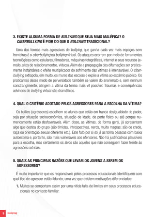 8
3. EXISTE ALGUMA FORMA DE BULLYING QUE SEJA MAIS MALÉFICA? O
CIBERBULLYING É PIOR DO QUE O BULLYING TRADICIONAL?
Uma das formas mais agressivas de bullying, que ganha cada vez mais espaços sem
fronteiras é o ciberbullying ou bullying virtual. Os ataques ocorrem por meio de ferramentas
tecnológicas como celulares, filmadoras, máquinas fotográficas, internet e seus recursos (e-
mails, sites de relacionamentos, vídeos).Além de a propagação das difamações ser pratica-
mente instantânea o efeito multiplicador do sofrimento das vítimas é imensurável. O ciber-
bullying extrapola, em muito, os muros das escolas e expõe a vítima ao escárnio público. Os
praticantes desse modo de perversidade também se valem do anonimato e, sem nenhum
constrangimento, atingem a vítima da forma mais vil possível. Traumas e consequências
advindos do bullying virtual são dramáticos.
4. QUAL O CRITÉRIO ADOTADO PELOS AGRESSORES PARA A ESCOLHA DA VÍTIMA?
Os bullies (agressores) escolhem os alunos que estão em franca desigualdade de poder,
seja por situação socioeconômica, situação de idade, de porte físico ou até porque nu-
mericamente estão desfavoráveis. Além disso, as vítimas, de forma geral, já apresentam
algo que destoa do grupo (são tímidas, introspectivas, nerds, muito magras; são de credo,
raça ou orientação sexual diferente etc.). Este fato por si só já as torna pessoas com baixa
autoestima e, portanto, são mais vulneráveis aos ofensores. Não há justificativas plausíveis
para a escolha, mas certamente os alvos são aqueles que não conseguem fazer frente às
agressões sofridas.
5. QUAIS AS PRINCIPAIS RAZÕES QUE LEVAM OS JOVENS A SEREM OS
AGRESSORES?
É muito importante que os responsáveis pelos processos educacionais identifiquem com
qual tipo de agressor estão lidando, uma vez que existem motivações diferenciadas:
1. Muitos se comportam assim por uma nítida falta de limites em seus processos educa-
cionais no contexto familiar.
 