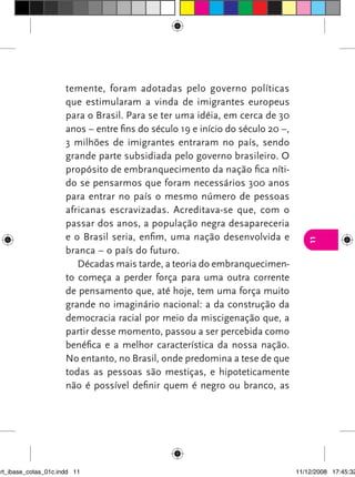 temente, foram adotadas pelo governo políticas
                      que estimularam a vinda de imigrantes europeus
                      para o Brasil. Para se ter uma idéia, em cerca de 30
                      anos – entre fins do século 19 e início do século 20 –,
                      3 milhões de imigrantes entraram no país, sendo
                      grande parte subsidiada pelo governo brasileiro. O
                      propósito de embranquecimento da nação fica níti-
                      do se pensarmos que foram necessários 300 anos
                      para entrar no país o mesmo número de pessoas
                      africanas escravizadas. Acreditava-se que, com o
                      passar dos anos, a população negra desapareceria
                      e o Brasil seria, enfim, uma nação desenvolvida e




                                                                                   11
                      branca – o país do futuro.
                         Décadas mais tarde, a teoria do embranquecimen-
                      to começa a perder força para uma outra corrente
                      de pensamento que, até hoje, tem uma força muito
                      grande no imaginário nacional: a da construção da
                      democracia racial por meio da miscigenação que, a
                      partir desse momento, passou a ser percebida como
                      benéfica e a melhor característica da nossa nação.
                      No entanto, no Brasil, onde predomina a tese de que
                      todas as pessoas são mestiças, e hipoteticamente
                      não é possível definir quem é negro ou branco, as




art_ibase_cotas_01c.indd 11                                                     11/12/2008 17:45:32
 