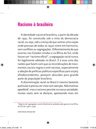 Racismo à brasileira
                         A identidade nacional brasileira, a partir da década
                      de 1930, foi construída sob o mito da democracia
                      racial, ou seja, sob a crença de que somos uma nação
                      onde pessoas de todas as raças vivem em harmonia,
                      sem conflitos ou segregações. Diferentemente do que
                      ocorreu nos Estados Unidos e na África do Sul, onde
                      houve um “racismo oficial”, a segregação racial nunca
                      foi legalmente adotada no Brasil. E é essa uma das
                      razões que fazem com que as reivindicações de movi-
                      mentos sociais negros e anti-racistas, especialmente
                      a adoção de políticas públicas específicas para os(as)
                      afrodescendentes, pareçam absurdas para grande
                      parte da população brasileira.
                         A discriminação racial no Brasil é mesmo bastante
                      particular e precisa ser vista com atenção. Não tivemos
                      apartheid2, mas o racismo persiste na nossa sociedade,
                      muitas vezes sem se declarar, aparecendo mais em


                      2
                       Regime de segregação racial oficialmente adotado pelo governo da África
                      do Sul de 1948 a 1990.

                      Cotas raCIaIs, por que sIm?




art_ibase_cotas_01c.indd 14                                                                      11/12/2008 17:45:32
 