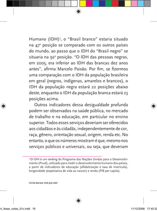 Humano (IDH)3, o “Brasil branco” estaria situado
                      na 47a posição se comparado com os outros países
                      do mundo, ao passo que o IDH do “Brasil negro” se
                      situaria na 92a posição. “O IDH das pessoas negras,
                      em 2005, era inferior ao IDH das brancas dez anos
                      antes”, afirma Marcelo Paixão. Por fim, se fizermos
                      uma comparação com o IDH da população brasileira
                      em geral (negros, indígenas, amarelos e brancos), o
                      IDH da população negra estará 22 posições abaixo
                      deste, enquanto o IDH da população branca estará 23
                      posições acima.
                         Outros indicadores dessa desigualdade profunda
                      podem ser observados na saúde pública, no mercado
                      de trabalho e na educação, em particular no ensino
                      superior. Todos esses serviços deveriam ser oferecidos
                      aos cidadãos e às cidadãs, independentemente de cor,
                      raça, gênero, orientação sexual, origem, renda etc. No
                      entanto, o que os números mostram é que, mesmo nos
                      serviços públicos e universais, ou seja, que deveriam

                      3
                       O IDH é um ranking do Programa das Nações Unidas para o Desenvolvi-
                      mento (Pnud), utilizado para medir o desenvolvimento humano dos países,
                      a partir de indicadores de educação (alfabetização e taxa de matrícula),
                      longevidade (expectativa de vida ao nascer) e renda (PIB per capita).


                      Cotas raCIaIs, por que sIm?




art_ibase_cotas_01c.indd 16                                                                      11/12/2008 17:45:32
 