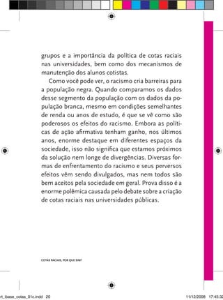 grupos e a importância da política de cotas raciais
                      nas universidades, bem como dos mecanismos de
                      manutenção dos alunos cotistas.
                         Como você pode ver, o racismo cria barreiras para
                      a população negra. quando comparamos os dados
                      desse segmento da população com os dados da po-
                      pulação branca, mesmo em condições semelhantes
                      de renda ou anos de estudo, é que se vê como são
                      poderosos os efeitos do racismo. Embora as políti-
                      cas de ação afirmativa tenham ganho, nos últimos
                      anos, enorme destaque em diferentes espaços da
                      sociedade, isso não significa que estamos próximos
                      da solução nem longe de divergências. Diversas for-
                      mas de enfrentamento do racismo e seus perversos
                      efeitos vêm sendo divulgados, mas nem todos são
                      bem aceitos pela sociedade em geral. Prova disso é a
                      enorme polêmica causada pelo debate sobre a criação
                      de cotas raciais nas universidades públicas.




                      Cotas raCIaIs, por que sIm?




art_ibase_cotas_01c.indd 20                                                  11/12/2008 17:45:32
 