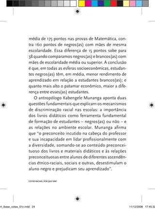 média de 175 pontos nas provas de Matemática, con-
                      tra 160 pontos de negros(as) com mães de mesma
                      escolaridade. Essa diferença de 15 pontos sobe para
                      38 quando comparamos negros(as) e brancos(as) com
                      mães de escolaridade média ou superior. A conclusão
                      é que, em todas as esferas socioeconômicas, estudan-
                      tes negros(as) têm, em média, menor rendimento de
                      aprendizado em relação a estudantes brancos(as); e
                      quanto mais alto o patamar econômico, maior a dife-
                      rença entre esses(as) estudantes.
                         O antropólogo Kabengele Munanga aponta duas
                      questões fundamentais que explicam os mecanismos
                      de discriminação racial nas escolas: a importância
                      dos livros didáticos como ferramenta fundamental
                      de formação de estudantes – negros(as) ou não – e
                      as relações no ambiente escolar. Munanga afirma
                      que “o preconceito incutido na cabeça do professor
                      e sua incapacidade em lidar profissionalmente com
                      a diversidade, somando-se ao conteúdo preconcei-
                      tuoso dos livros e materiais didáticos e às relações
                      preconceituosas entre alunos de diferentes ascendên-
                      cias étnico-raciais, sociais e outras, desestimulam o
                      aluno negro e prejudicam seu aprendizado”.

                      Cotas raCIaIs, por que sIm?




art_ibase_cotas_01c.indd 24                                                   11/12/2008 17:45:32
 