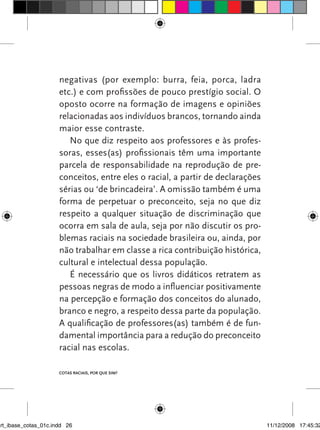 negativas (por exemplo: burra, feia, porca, ladra
                      etc.) e com profissões de pouco prestígio social. O
                      oposto ocorre na formação de imagens e opiniões
                      relacionadas aos indivíduos brancos, tornando ainda
                      maior esse contraste.
                         No que diz respeito aos professores e às profes-
                      soras, esses(as) profissionais têm uma importante
                      parcela de responsabilidade na reprodução de pre-
                      conceitos, entre eles o racial, a partir de declarações
                      sérias ou ‘de brincadeira’. A omissão também é uma
                      forma de perpetuar o preconceito, seja no que diz
                      respeito a qualquer situação de discriminação que
                      ocorra em sala de aula, seja por não discutir os pro-
                      blemas raciais na sociedade brasileira ou, ainda, por
                      não trabalhar em classe a rica contribuição histórica,
                      cultural e intelectual dessa população.
                         é necessário que os livros didáticos retratem as
                      pessoas negras de modo a influenciar positivamente
                      na percepção e formação dos conceitos do alunado,
                      branco e negro, a respeito dessa parte da população.
                      A qualificação de professores(as) também é de fun-
                      damental importância para a redução do preconceito
                      racial nas escolas.

                      Cotas raCIaIs, por que sIm?




art_ibase_cotas_01c.indd 26                                                     11/12/2008 17:45:32
 
