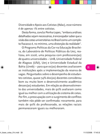 Diversidade e Apoio aos Cotistas (Adac), esse número
                      é de apenas 1% entre cotistas.
                          Desta forma, conclui Penha-Lopes, “embora análises
                      detalhadas sejam necessárias, é encorajador saber que a
                      visão das cotas universitárias no Brasil como um comple-
                      to fracasso é, no mínimo, uma distorção da realidade”.
                          O Programa Políticas da Cor na Educação Brasilei-
                      ra, do Laboratório de Políticas Públicas da Uerj, rea-
                      lizou, em 2006, uma pesquisa com professores(as)
                      de quatro universidades – UnB, Universidade Federal
                      de Alagoas (Ufal), Uerj e Universidade Estadual da
                      Bahia (Uneb) – para que os(as) docentes avaliassem




                                                                                    33
                      as instituições após a implementação da reserva de
                      vagas. Perguntados sobre o desempenho de estudan-
                      tes cotistas, quase 74% dos(as) docentes considerou
                      bom ou muito bom o desenvolvimento acadêmico
                      desses(as) estudantes. Em relação ao desenvolvimen-
                      to das universidades, mais de 90% avaliaram como
                      igual ou melhor com a utilização do sistema de cotas.
                      Por fim, a preocupação com o surgimento de conflitos
                      também não pôde ser confirmada: novamente, para
                      mais de 90% do professorado, as relações raciais
                      permaneceram iguais ou melhoraram.




art_ibase_cotas_01c.indd 33                                                      11/12/2008 17:45:33
 