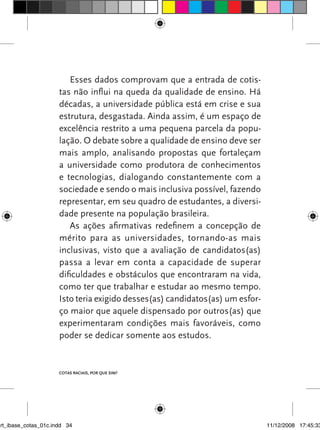 Esses dados comprovam que a entrada de cotis-
                      tas não influi na queda da qualidade de ensino. Há
                      décadas, a universidade pública está em crise e sua
                      estrutura, desgastada. Ainda assim, é um espaço de
                      excelência restrito a uma pequena parcela da popu-
                      lação. O debate sobre a qualidade de ensino deve ser
                      mais amplo, analisando propostas que fortaleçam
                      a universidade como produtora de conhecimentos
                      e tecnologias, dialogando constantemente com a
                      sociedade e sendo o mais inclusiva possível, fazendo
                      representar, em seu quadro de estudantes, a diversi-
                      dade presente na população brasileira.
                         As ações afirmativas redefinem a concepção de
                      mérito para as universidades, tornando-as mais
                      inclusivas, visto que a avaliação de candidatos(as)
                      passa a levar em conta a capacidade de superar
                      dificuldades e obstáculos que encontraram na vida,
                      como ter que trabalhar e estudar ao mesmo tempo.
                      Isto teria exigido desses(as) candidatos(as) um esfor-
                      ço maior que aquele dispensado por outros(as) que
                      experimentaram condições mais favoráveis, como
                      poder se dedicar somente aos estudos.


                      Cotas raCIaIs, por que sIm?




art_ibase_cotas_01c.indd 34                                                    11/12/2008 17:45:33
 
