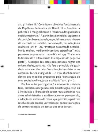 art. 3o, inciso III: “Constituem objetivos fundamentais
                      da República Federativa do Brasil: III – Erradicar a
                      pobreza e a marginalização e reduzir as desigualdades
                      sociais e regionais.” A partir desse princípio, seguem-se
                      disposições baseadas nele, especialmente no universo
                      do mercado de trabalho. Por exemplo, em relação às
                      mulheres (art. 7o – XX: “Proteção do mercado de traba-
                      lho da mulher, mediante incentivos específicos”) e às
                      pequenas empresas (art. 170 – IX e art. 179: “Tratamen-
                      to favorecido e diferenciado às empresas de pequeno
                      porte”). A adoção das cotas para pessoas negras em
                      universidades, portanto, não fere o princípio de igual-
                      dade estabelecido pela Constituição brasileira – ao
                      contrário, busca assegurá-la – e está absolutamente
                      dentro dos modelos propostos pela “construção de
                      uma sociedade livre, justa e solidária” (art. 3o – I).
                         Por fim, outra prerrogativa é a autonomia universi-
                      tária, também assegurada pela Constituição. Isso dá
                      à instituição a liberdade de adotar regras próprias nas
                      áreas administrativa e acadêmica, como, por exemplo,
                      a adoção do sistema de cotas, que permite, a partir de
                      resoluções da própria universidade, concretizar ações
                      de democratização do acesso aos seus cursos.

                      Cotas raCIaIs, por que sIm?




art_ibase_cotas_01c.indd 36                                                       11/12/2008 17:45:33
 