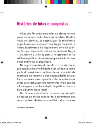 Histórico de lutas e conquistas
                         A luta pelo fim do racismo e de seus efeitos nocivos
                      sobre toda a sociedade não é uma novidade. Desde o
                      início do século 20, as organizações do movimento
                      negro brasileiro – como a Frente Negra Brasileira, o
                      Teatro Experimental do Negro e uma série de publi-
                      cações que ficou conhecida como Imprensa Negra
                      – chamavam a atenção para a necessidade de se
                      adotarem políticas direcionadas à garantia de direitos
                      desse segmento da população.
                         Na segunda metade do século, o tema da educa-
                      ção adquiriu mais visibilidade e consolidou-se como
                      pauta do movimento, juntamente às denúncias da
                      existência do racismo e das desigualdades raciais.
                      Cada vez mais, essas questões vêm orientando as
                      ações das organizações do movimento negro perante
                      o Estado para a implementação de políticas de com-
                      bate à discriminação racial.
                         Um fator importantíssimo para a democratização
                      do acesso ao ensino superior foi o surgimento dos
                      cursos pré-vestibulares comunitários direcionados

                      Cotas raCIaIs, por que sIm?




art_ibase_cotas_01c.indd 38                                                     11/12/2008 17:45:33
 