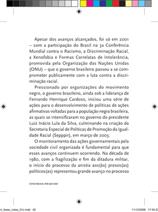 Apesar dos avanços alcançados, foi só em 2001
                      – com a participação do Brasil na 3a Conferência
                      Mundial contra o Racismo, a Discriminação Racial,
                      a Xenofobia e Formas Correlatas de Intolerância,
                      promovida pela Organização das Nações Unidas
                      (ONU) – que o governo brasileiro passou a se com-
                      prometer publicamente com a luta contra a discri-
                      minação racial.
                          Pressionado por organizações do movimento
                      negro, o governo brasileiro, ainda sob a liderança de
                      Fernando Henrique Cardoso, iniciou uma série de
                      ações para o desenvolvimento de políticas de ações
                      afirmativas voltadas para a população negra brasileira,
                      as quais se intensificaram no governo do presidente
                      Luiz Inácio Lula da Silva, culminando na criação da
                      Secretaria Especial de Políticas de Promoção da Igual-
                      dade Racial (Sepppir), em março de 2003.
                          O monitoramento das ações governamentais pela
                      sociedade civil organizada é fundamental para que
                      esses avanços continuem ocorrendo. Na década de
                      1980, com a fragilização e fim da ditadura militar,
                      o início do processo da anistia aos(às) presos(as)
                      políticos(as) representou grande avanço no processo

                      Cotas raCIaIs, por que sIm?




art_ibase_cotas_01c.indd 40                                                     11/12/2008 17:45:33
 