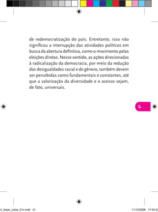 de redemocratização do país. Entretanto, isso não
                      significou a interrupção das atividades políticas em
                      busca da abertura definitiva, como o movimento pelas
                      eleições diretas. Nesse sentido, as ações direcionadas
                      à radicalização da democracia, por meio da redução
                      das desigualdades racial e de gênero, também devem
                      ser percebidas como fundamentais e constantes, até
                      que a valorização da diversidade e o acesso sejam,
                      de fato, universais.




                                                                                  41




art_ibase_cotas_01c.indd 41                                                    11/12/2008 17:45:33
 