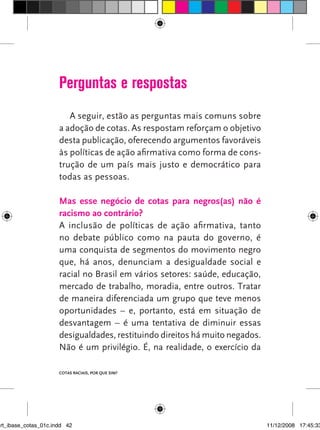 Perguntas e respostas
                         A seguir, estão as perguntas mais comuns sobre
                      a adoção de cotas. As respostam reforçam o objetivo
                      desta publicação, oferecendo argumentos favoráveis
                      às políticas de ação afirmativa como forma de cons-
                      trução de um país mais justo e democrático para
                      todas as pessoas.

                      mas esse negócio de cotas para negros(as) não é
                      racismo ao contrário?
                      A inclusão de políticas de ação afirmativa, tanto
                      no debate público como na pauta do governo, é
                      uma conquista de segmentos do movimento negro
                      que, há anos, denunciam a desigualdade social e
                      racial no Brasil em vários setores: saúde, educação,
                      mercado de trabalho, moradia, entre outros. Tratar
                      de maneira diferenciada um grupo que teve menos
                      oportunidades – e, portanto, está em situação de
                      desvantagem – é uma tentativa de diminuir essas
                      desigualdades, restituindo direitos há muito negados.
                      Não é um privilégio. é, na realidade, o exercício da

                      Cotas raCIaIs, por que sIm?




art_ibase_cotas_01c.indd 42                                                   11/12/2008 17:45:33
 