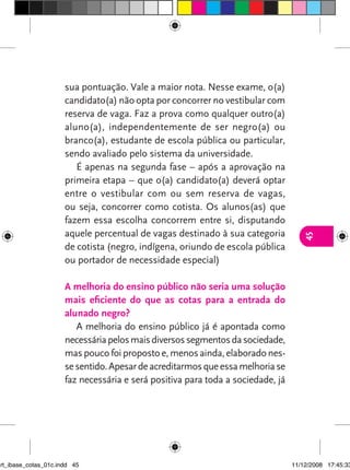 sua pontuação. vale a maior nota. Nesse exame, o(a)
                      candidato(a) não opta por concorrer no vestibular com
                      reserva de vaga. Faz a prova como qualquer outro(a)
                      aluno(a), independentemente de ser negro(a) ou
                      branco(a), estudante de escola pública ou particular,
                      sendo avaliado pelo sistema da universidade.
                         é apenas na segunda fase – após a aprovação na
                      primeira etapa – que o(a) candidato(a) deverá optar
                      entre o vestibular com ou sem reserva de vagas,
                      ou seja, concorrer como cotista. Os alunos(as) que
                      fazem essa escolha concorrem entre si, disputando
                      aquele percentual de vagas destinado à sua categoria




                                                                                    45
                      de cotista (negro, indígena, oriundo de escola pública
                      ou portador de necessidade especial)

                      a melhoria do ensino público não seria uma solução
                      mais eficiente do que as cotas para a entrada do
                      alunado negro?
                         A melhoria do ensino público já é apontada como
                      necessária pelos mais diversos segmentos da sociedade,
                      mas pouco foi proposto e, menos ainda, elaborado nes-
                      se sentido. Apesar de acreditarmos que essa melhoria se
                      faz necessária e será positiva para toda a sociedade, já




art_ibase_cotas_01c.indd 45                                                      11/12/2008 17:45:33
 