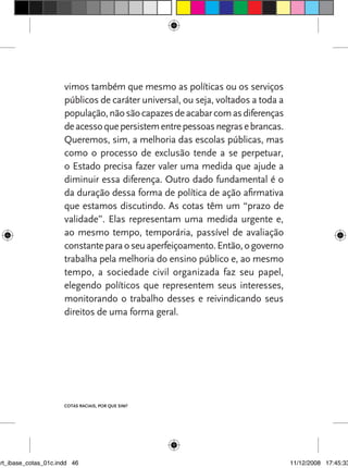vimos também que mesmo as políticas ou os serviços
                      públicos de caráter universal, ou seja, voltados a toda a
                      população, não são capazes de acabar com as diferenças
                      de acesso que persistem entre pessoas negras e brancas.
                      queremos, sim, a melhoria das escolas públicas, mas
                      como o processo de exclusão tende a se perpetuar,
                      o Estado precisa fazer valer uma medida que ajude a
                      diminuir essa diferença. Outro dado fundamental é o
                      da duração dessa forma de política de ação afirmativa
                      que estamos discutindo. As cotas têm um “prazo de
                      validade”. Elas representam uma medida urgente e,
                      ao mesmo tempo, temporária, passível de avaliação
                      constante para o seu aperfeiçoamento. Então, o governo
                      trabalha pela melhoria do ensino público e, ao mesmo
                      tempo, a sociedade civil organizada faz seu papel,
                      elegendo políticos que representem seus interesses,
                      monitorando o trabalho desses e reivindicando seus
                      direitos de uma forma geral.




                      Cotas raCIaIs, por que sIm?




art_ibase_cotas_01c.indd 46                                                       11/12/2008 17:45:33
 