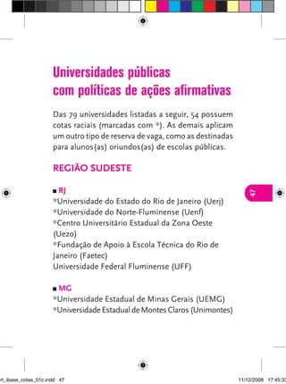 Universidades públicas
                      com políticas de ações afirmativas
                      Das 79 universidades listadas a seguir, 54 possuem
                      cotas raciais (marcadas com *). As demais aplicam
                      um outro tipo de reserva de vaga, como as destinadas
                      para alunos(as) oriundos(as) de escolas públicas.

                      regIão sudeste

                        rj




                                                                                47
                      *Universidade do Estado do Rio de Janeiro (Uerj)
                      *Universidade do Norte-Fluminense (Uenf)
                      *Centro Universitário Estadual da Zona Oeste
                      (Uezo)
                      *Fundação de Apoio à Escola Técnica do Rio de
                      Janeiro (Faetec)
                      Universidade Federal Fluminense (UFF)

                       mg
                      *Universidade Estadual de Minas Gerais (UEMG)
                      *Universidade Estadual de Montes Claros (Unimontes)




art_ibase_cotas_01c.indd 47                                                  11/12/2008 17:45:33
 