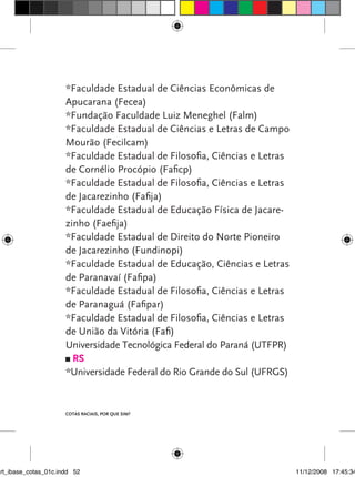 *Faculdade Estadual de Ciências Econômicas de
                      Apucarana (Fecea)
                      *Fundação Faculdade Luiz Meneghel (Falm)
                      *Faculdade Estadual de Ciências e Letras de Campo
                      Mourão (Fecilcam)
                      *Faculdade Estadual de Filosofia, Ciências e Letras
                      de Cornélio Procópio (Faficp)
                      *Faculdade Estadual de Filosofia, Ciências e Letras
                      de Jacarezinho (Fafija)
                      *Faculdade Estadual de Educação Física de Jacare-
                      zinho (Faefija)
                      *Faculdade Estadual de Direito do Norte Pioneiro
                      de Jacarezinho (Fundinopi)
                      *Faculdade Estadual de Educação, Ciências e Letras
                      de Paranavaí (Fafipa)
                      *Faculdade Estadual de Filosofia, Ciências e Letras
                      de Paranaguá (Fafipar)
                      *Faculdade Estadual de Filosofia, Ciências e Letras
                      de União da vitória (Fafi)
                      Universidade Tecnológica Federal do Paraná (UTFPR)
                        rs
                      *Universidade Federal do Rio Grande do Sul (UFRGS)


                      Cotas raCIaIs, por que sIm?




art_ibase_cotas_01c.indd 52                                                 11/12/2008 17:45:34
 