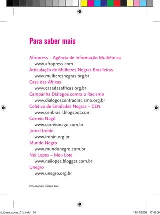Para saber mais
                      Afropress – Agência de Informação Multiétnica
                         www.afropress.com
                      Articulação de Mulheres Negras Brasileiras
                         www.mulheresnegras.org.br
                      Casa das Áfricas
                         www.casadasafricas.org.br
                      Campanha Diálogos contra o Racismo
                         www.dialogoscontraoracismo.org.br
                      Coletivo de Entidades Negras – CEN
                         www.cenbrasil.blogspot.com
                      Correio Nagô
                         www.correionago.com.br
                      Jornal Irohín
                         www.irohin.org.br
                      Mundo Negro
                         www.mundonegro.com.br
                      Nei Lopes – Meu Lote
                         www.neilopes.blogger.com.br
                      Unegro
                         www.unegro.org.br

                      Cotas raCIaIs, por que sIm?




art_ibase_cotas_01c.indd 54                                           11/12/2008 17:45:34
 