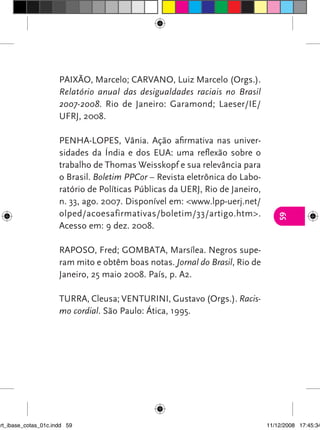 PAIXãO, Marcelo; CARvANO, Luiz Marcelo (Orgs.).
                      Relatório anual das desigualdades raciais no Brasil
                      2007-2008. Rio de Janeiro: Garamond; Laeser/IE/
                      UFRJ, 2008.

                      PENHA-LOPES, vânia. Ação afirmativa nas univer-
                      sidades da índia e dos EUA: uma reflexão sobre o
                      trabalho de Thomas Weisskopf e sua relevância para
                      o Brasil. Boletim PPCor – Revista eletrônica do Labo-
                      ratório de Políticas Públicas da UERJ, Rio de Janeiro,
                      n. 33, ago. 2007. Disponível em: <www.lpp-uerj.net/
                      olped/acoesafirmativas/boletim/33/artigo.htm>.




                                                                                  59
                      Acesso em: 9 dez. 2008.

                      RAPOSO, Fred; GOMBATA, Marsílea. Negros supe-
                      ram mito e obtêm boas notas. Jornal do Brasil, Rio de
                      Janeiro, 25 maio 2008. País, p. A2.

                      TURRA, Cleusa; vENTURINI, Gustavo (Orgs.). Racis-
                      mo cordial. São Paulo: Ática, 1995.




art_ibase_cotas_01c.indd 59                                                    11/12/2008 17:45:34
 