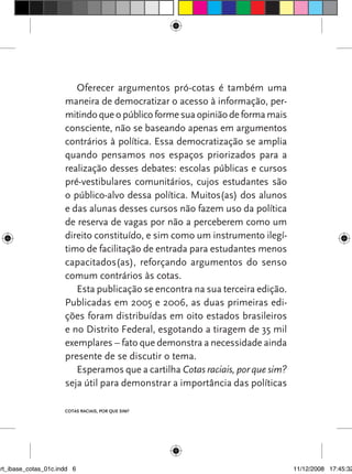 Oferecer argumentos pró-cotas é também uma
                      maneira de democratizar o acesso à informação, per-
                      mitindo que o público forme sua opinião de forma mais
                      consciente, não se baseando apenas em argumentos
                      contrários à política. Essa democratização se amplia
                      quando pensamos nos espaços priorizados para a
                      realização desses debates: escolas públicas e cursos
                      pré-vestibulares comunitários, cujos estudantes são
                      o público-alvo dessa política. Muitos(as) dos alunos
                      e das alunas desses cursos não fazem uso da política
                      de reserva de vagas por não a perceberem como um
                      direito constituído, e sim como um instrumento ilegí-
                      timo de facilitação de entrada para estudantes menos
                      capacitados(as), reforçando argumentos do senso
                      comum contrários às cotas.
                         Esta publicação se encontra na sua terceira edição.
                      Publicadas em 2005 e 2006, as duas primeiras edi-
                      ções foram distribuídas em oito estados brasileiros
                      e no Distrito Federal, esgotando a tiragem de 35 mil
                      exemplares – fato que demonstra a necessidade ainda
                      presente de se discutir o tema.
                         Esperamos que a cartilha Cotas raciais, por que sim?
                      seja útil para demonstrar a importância das políticas

                      Cotas raCIaIs, por que sIm?




art_ibase_cotas_01c.indd 6                                                      11/12/2008 17:45:32
 