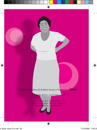 Instituto Brasileiro de Análises Sociais e Econômicas Ibase

                                          Avenida Rio Branco, 124, 8o andar, Centro

                                               CEP 20040-916 Rio de Janeiro – RJ
                                          Tel.: (21) 2178-9400 Fax: (21) 2178-9402
                                               ibase@ibase.br www.ibase.br


                      Cotas raCIaIs, por que sIm?




art_ibase_cotas_01c.indd 60                                                            11/12/2008 17:45:34
 